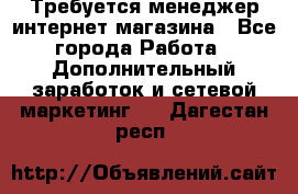  Требуется менеджер интернет-магазина - Все города Работа » Дополнительный заработок и сетевой маркетинг   . Дагестан респ.